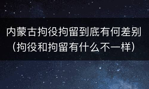 内蒙古拘役拘留到底有何差别（拘役和拘留有什么不一样）
