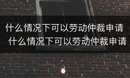 什么情况下可以劳动仲裁申请 什么情况下可以劳动仲裁申请强制执行
