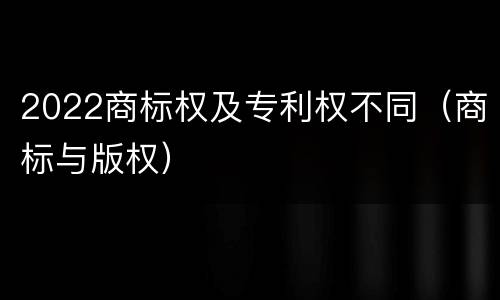 2022商标权及专利权不同（商标与版权）