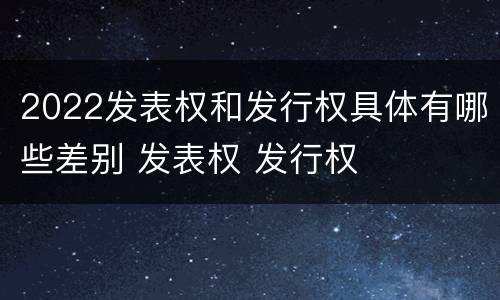 2022发表权和发行权具体有哪些差别 发表权 发行权