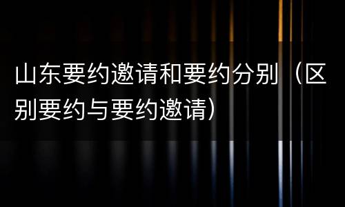 山东要约邀请和要约分别(区别要约与要约邀请)