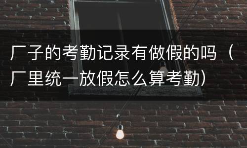 厂子的考勤记录有做假的吗（厂里统一放假怎么算考勤）