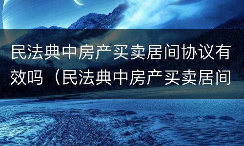 民法典中房产买卖居间协议有效吗（民法典中房产买卖居间协议有效吗为什么）