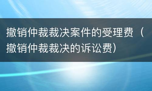 撤销仲裁裁决案件的受理费（撤销仲裁裁决的诉讼费）