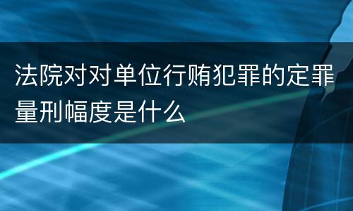 法院对对单位行贿犯罪的定罪量刑幅度是什么