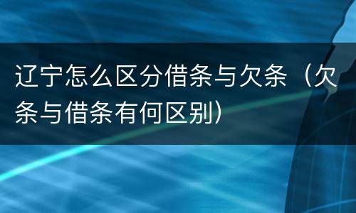 辽宁怎么区分借条与欠条（欠条与借条有何区别）