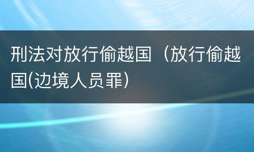 刑法对放行偷越国（放行偷越国(边境人员罪）