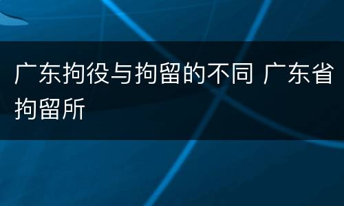 广东拘役与拘留的不同 广东省拘留所