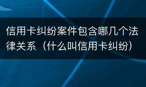 信用卡纠纷案件包含哪几个法律关系（什么叫信用卡纠纷）