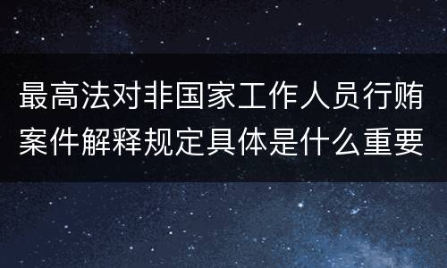 最高法对非国家工作人员行贿案件解释规定具体是什么重要内容