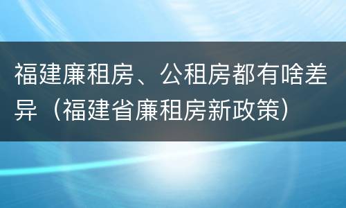福建廉租房、公租房都有啥差异（福建省廉租房新政策）