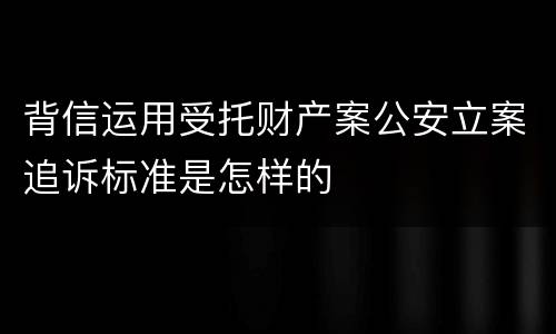 背信运用受托财产案公安立案追诉标准是怎样的