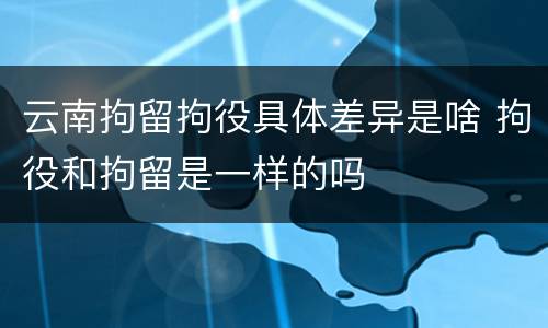 云南拘留拘役具体差异是啥 拘役和拘留是一样的吗