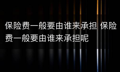 保险费一般要由谁来承担 保险费一般要由谁来承担呢