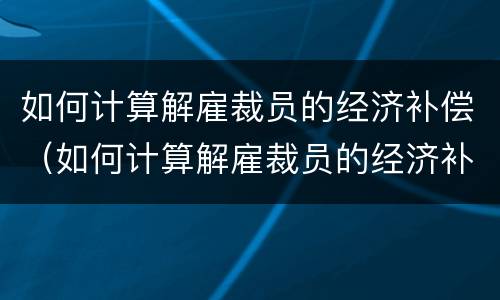 如何计算解雇裁员的经济补偿（如何计算解雇裁员的经济补偿金额）