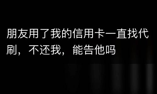 朋友用了我的信用卡一直找代刷，不还我，能告他吗