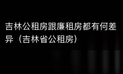 吉林公租房跟廉租房都有何差异（吉林省公租房）