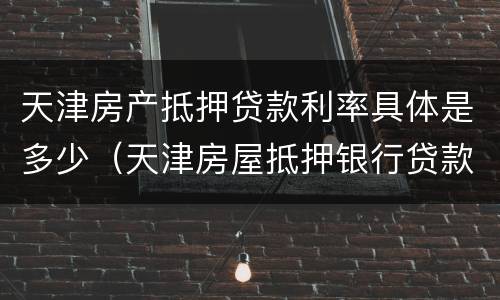 天津房产抵押贷款利率具体是多少（天津房屋抵押银行贷款利率一般是多少）