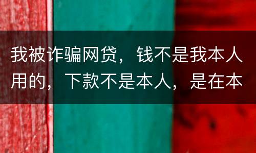 我被诈骗网贷，钱不是我本人用的，下款不是本人，是在本人名下