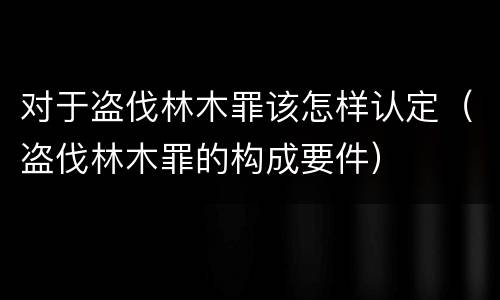 对于盗伐林木罪该怎样认定（盗伐林木罪的构成要件）