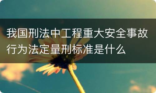 我国刑法中工程重大安全事故行为法定量刑标准是什么