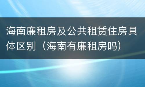 海南廉租房及公共租赁住房具体区别（海南有廉租房吗）