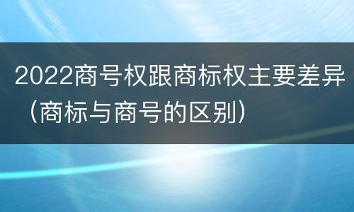 2022商号权跟商标权主要差异（商标与商号的区别）