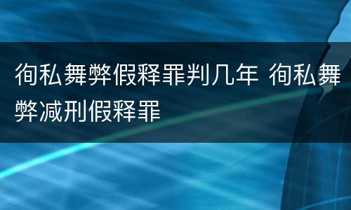 徇私舞弊假释罪判几年 徇私舞弊减刑假释罪