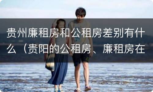 贵州廉租房和公租房差别有什么（贵阳的公租房、廉租房在什么地方?）