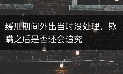 缓刑期间外出当时没处理，欺瞒之后是否还会追究