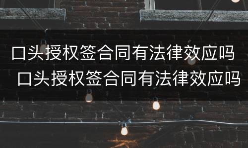 口头授权签合同有法律效应吗 口头授权签合同有法律效应吗知乎