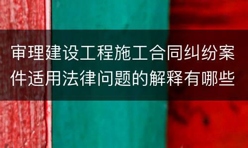 审理建设工程施工合同纠纷案件适用法律问题的解释有哪些