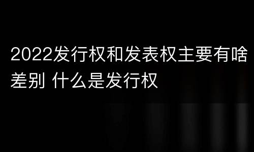 2022发行权和发表权主要有啥差别 什么是发行权
