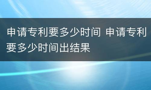 申请专利要多少时间 申请专利要多少时间出结果