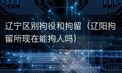 辽宁区别拘役和拘留（辽阳拘留所现在能拘人吗）