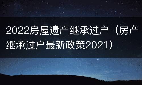 2022房屋遗产继承过户（房产继承过户最新政策2021）
