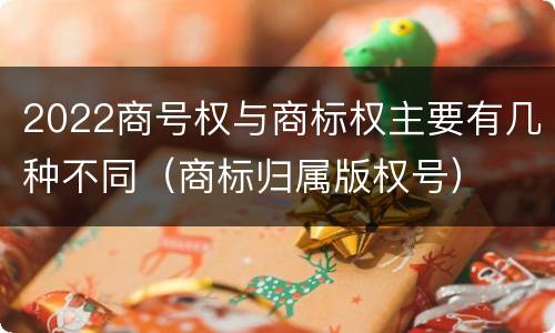 2022商号权与商标权主要有几种不同（商标归属版权号）