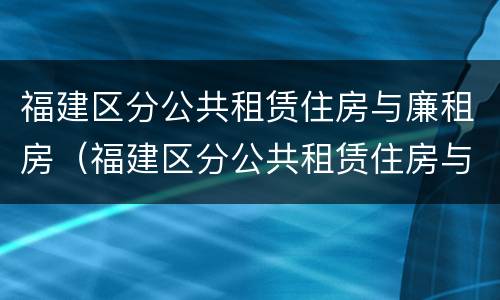 福建区分公共租赁住房与廉租房（福建区分公共租赁住房与廉租房吗）