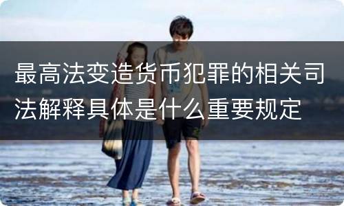 最高法变造货币犯罪的相关司法解释具体是什么重要规定