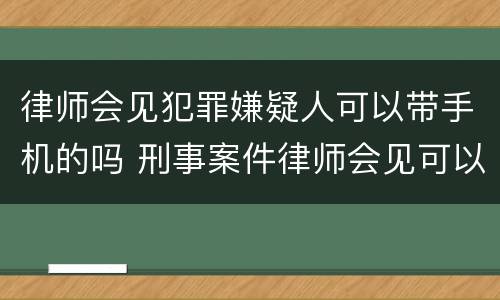 律师会见犯罪嫌疑人可以带手机的吗 刑事案件律师会见可以带手机吗