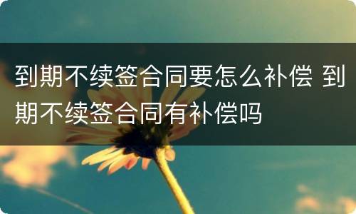 到期不续签合同要怎么补偿 到期不续签合同有补偿吗