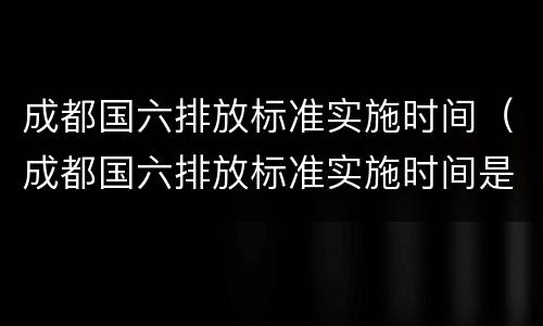 成都国六排放标准实施时间（成都国六排放标准实施时间是多少）