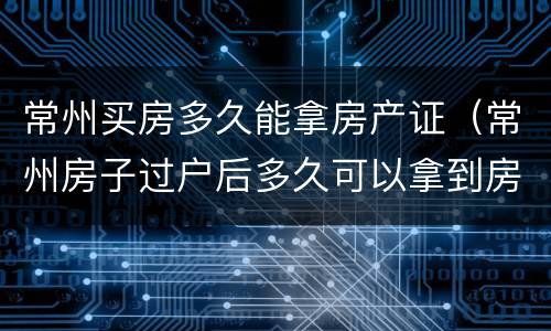 常州买房多久能拿房产证（常州房子过户后多久可以拿到房产证）