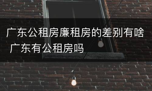 广东公租房廉租房的差别有啥 广东有公租房吗