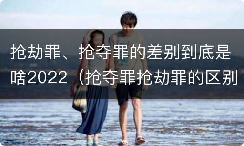 抢劫罪、抢夺罪的差别到底是啥2022（抢夺罪抢劫罪的区别）