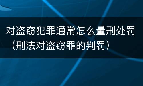 对盗窃犯罪通常怎么量刑处罚（刑法对盗窃罪的判罚）