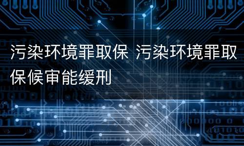 污染环境罪取保 污染环境罪取保候审能缓刑