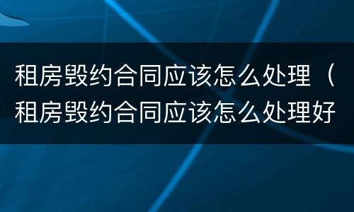 租房毁约合同应该怎么处理（租房毁约合同应该怎么处理好）