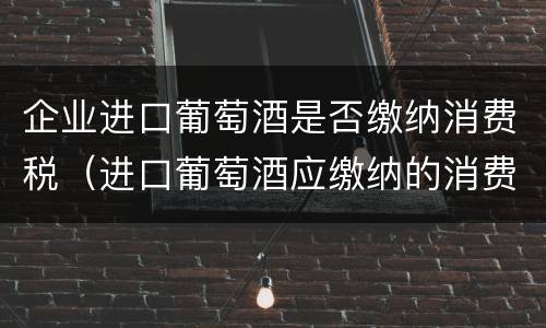 企业进口葡萄酒是否缴纳消费税（进口葡萄酒应缴纳的消费税）
