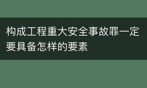 构成工程重大安全事故罪一定要具备怎样的要素